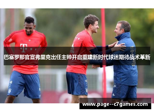 巴塞罗那官宣弗里克出任主帅开启重建新时代球迷期待战术革新