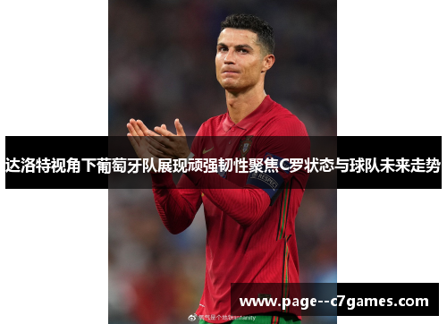 达洛特视角下葡萄牙队展现顽强韧性聚焦C罗状态与球队未来走势